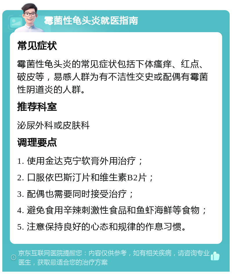 霉菌性龟头炎就医指南 常见症状 霉菌性龟头炎的常见症状包括下体瘙痒、红点、破皮等，易感人群为有不洁性交史或配偶有霉菌性阴道炎的人群。 推荐科室 泌尿外科或皮肤科 调理要点 1. 使用金达克宁软膏外用治疗； 2. 口服依巴斯汀片和维生素B2片； 3. 配偶也需要同时接受治疗； 4. 避免食用辛辣刺激性食品和鱼虾海鲜等食物； 5. 注意保持良好的心态和规律的作息习惯。