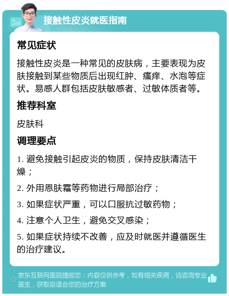 接触性皮炎就医指南 常见症状 接触性皮炎是一种常见的皮肤病，主要表现为皮肤接触到某些物质后出现红肿、瘙痒、水泡等症状。易感人群包括皮肤敏感者、过敏体质者等。 推荐科室 皮肤科 调理要点 1. 避免接触引起皮炎的物质，保持皮肤清洁干燥； 2. 外用恩肤霜等药物进行局部治疗； 3. 如果症状严重，可以口服抗过敏药物； 4. 注意个人卫生，避免交叉感染； 5. 如果症状持续不改善，应及时就医并遵循医生的治疗建议。