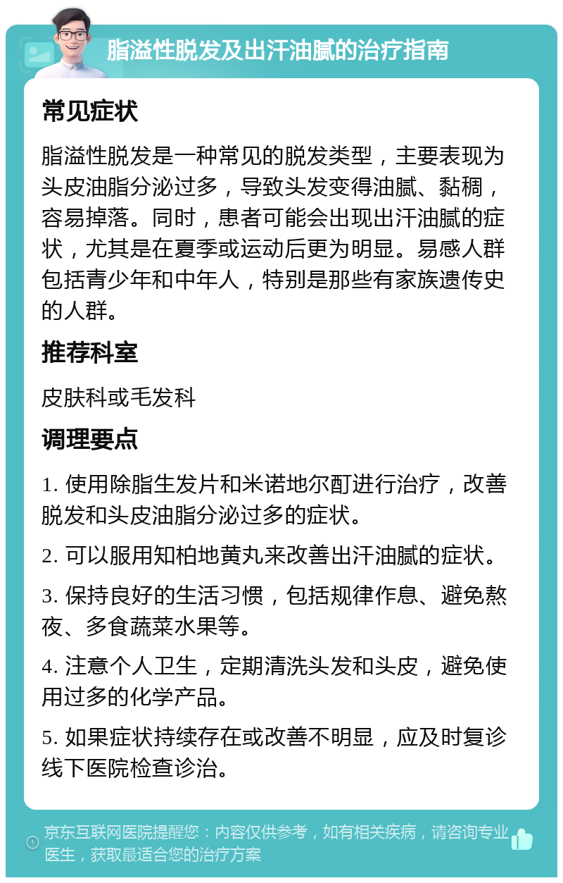 脂溢性脱发及出汗油腻的治疗指南 常见症状 脂溢性脱发是一种常见的脱发类型，主要表现为头皮油脂分泌过多，导致头发变得油腻、黏稠，容易掉落。同时，患者可能会出现出汗油腻的症状，尤其是在夏季或运动后更为明显。易感人群包括青少年和中年人，特别是那些有家族遗传史的人群。 推荐科室 皮肤科或毛发科 调理要点 1. 使用除脂生发片和米诺地尔酊进行治疗，改善脱发和头皮油脂分泌过多的症状。 2. 可以服用知柏地黄丸来改善出汗油腻的症状。 3. 保持良好的生活习惯，包括规律作息、避免熬夜、多食蔬菜水果等。 4. 注意个人卫生，定期清洗头发和头皮，避免使用过多的化学产品。 5. 如果症状持续存在或改善不明显，应及时复诊线下医院检查诊治。