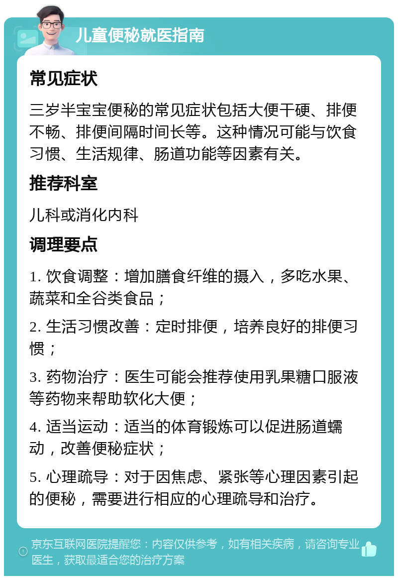 儿童便秘就医指南 常见症状 三岁半宝宝便秘的常见症状包括大便干硬、排便不畅、排便间隔时间长等。这种情况可能与饮食习惯、生活规律、肠道功能等因素有关。 推荐科室 儿科或消化内科 调理要点 1. 饮食调整：增加膳食纤维的摄入，多吃水果、蔬菜和全谷类食品； 2. 生活习惯改善：定时排便，培养良好的排便习惯； 3. 药物治疗：医生可能会推荐使用乳果糖口服液等药物来帮助软化大便； 4. 适当运动：适当的体育锻炼可以促进肠道蠕动，改善便秘症状； 5. 心理疏导：对于因焦虑、紧张等心理因素引起的便秘，需要进行相应的心理疏导和治疗。