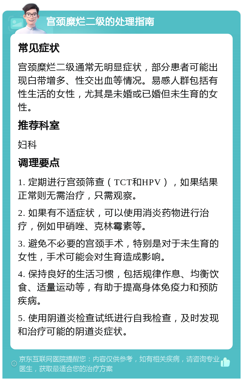 宫颈糜烂二级的处理指南 常见症状 宫颈糜烂二级通常无明显症状，部分患者可能出现白带增多、性交出血等情况。易感人群包括有性生活的女性，尤其是未婚或已婚但未生育的女性。 推荐科室 妇科 调理要点 1. 定期进行宫颈筛查（TCT和HPV），如果结果正常则无需治疗，只需观察。 2. 如果有不适症状，可以使用消炎药物进行治疗，例如甲硝唑、克林霉素等。 3. 避免不必要的宫颈手术，特别是对于未生育的女性，手术可能会对生育造成影响。 4. 保持良好的生活习惯，包括规律作息、均衡饮食、适量运动等，有助于提高身体免疫力和预防疾病。 5. 使用阴道炎检查试纸进行自我检查，及时发现和治疗可能的阴道炎症状。