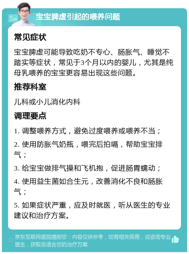 宝宝脾虚引起的喂养问题 常见症状 宝宝脾虚可能导致吃奶不专心、肠胀气、睡觉不踏实等症状，常见于3个月以内的婴儿，尤其是纯母乳喂养的宝宝更容易出现这些问题。 推荐科室 儿科或小儿消化内科 调理要点 1. 调整喂养方式，避免过度喂养或喂养不当； 2. 使用防胀气奶瓶，喂完后拍嗝，帮助宝宝排气； 3. 给宝宝做排气操和飞机抱，促进肠胃蠕动； 4. 使用益生菌如合生元，改善消化不良和肠胀气； 5. 如果症状严重，应及时就医，听从医生的专业建议和治疗方案。