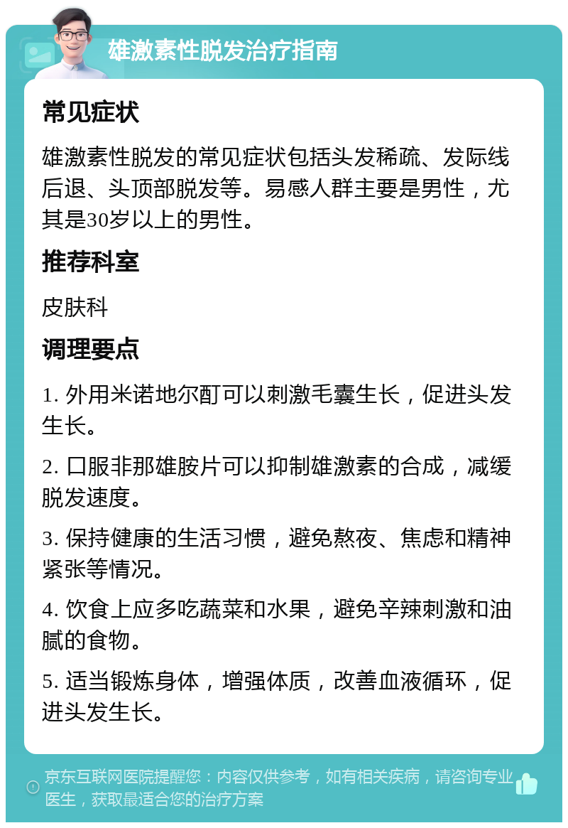 雄激素性脱发治疗指南 常见症状 雄激素性脱发的常见症状包括头发稀疏、发际线后退、头顶部脱发等。易感人群主要是男性，尤其是30岁以上的男性。 推荐科室 皮肤科 调理要点 1. 外用米诺地尔酊可以刺激毛囊生长，促进头发生长。 2. 口服非那雄胺片可以抑制雄激素的合成，减缓脱发速度。 3. 保持健康的生活习惯，避免熬夜、焦虑和精神紧张等情况。 4. 饮食上应多吃蔬菜和水果，避免辛辣刺激和油腻的食物。 5. 适当锻炼身体，增强体质，改善血液循环，促进头发生长。