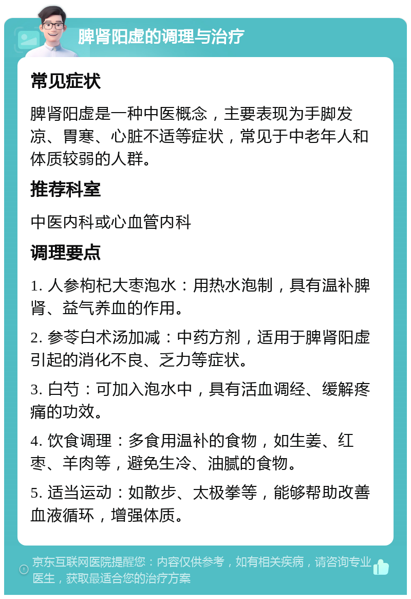 脾肾阳虚的调理与治疗 常见症状 脾肾阳虚是一种中医概念，主要表现为手脚发凉、胃寒、心脏不适等症状，常见于中老年人和体质较弱的人群。 推荐科室 中医内科或心血管内科 调理要点 1. 人参枸杞大枣泡水：用热水泡制，具有温补脾肾、益气养血的作用。 2. 参苓白术汤加减：中药方剂，适用于脾肾阳虚引起的消化不良、乏力等症状。 3. 白芍：可加入泡水中，具有活血调经、缓解疼痛的功效。 4. 饮食调理：多食用温补的食物，如生姜、红枣、羊肉等，避免生冷、油腻的食物。 5. 适当运动：如散步、太极拳等，能够帮助改善血液循环，增强体质。