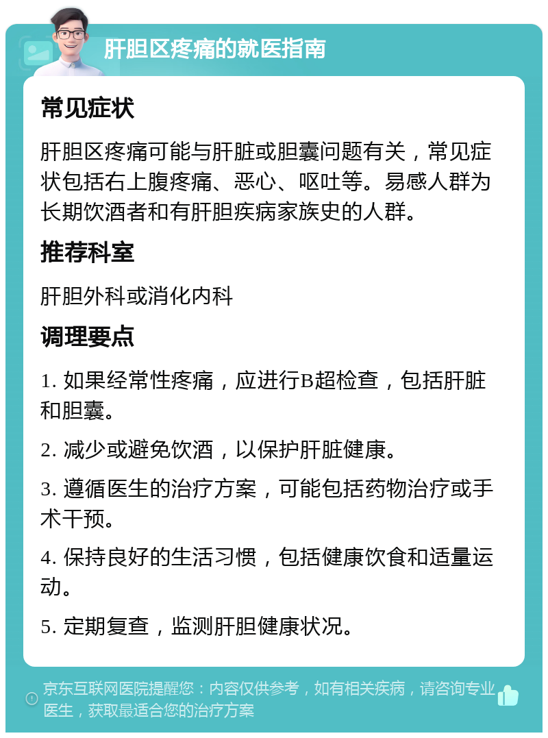 肝胆区疼痛的就医指南 常见症状 肝胆区疼痛可能与肝脏或胆囊问题有关，常见症状包括右上腹疼痛、恶心、呕吐等。易感人群为长期饮酒者和有肝胆疾病家族史的人群。 推荐科室 肝胆外科或消化内科 调理要点 1. 如果经常性疼痛，应进行B超检查，包括肝脏和胆囊。 2. 减少或避免饮酒，以保护肝脏健康。 3. 遵循医生的治疗方案，可能包括药物治疗或手术干预。 4. 保持良好的生活习惯，包括健康饮食和适量运动。 5. 定期复查，监测肝胆健康状况。