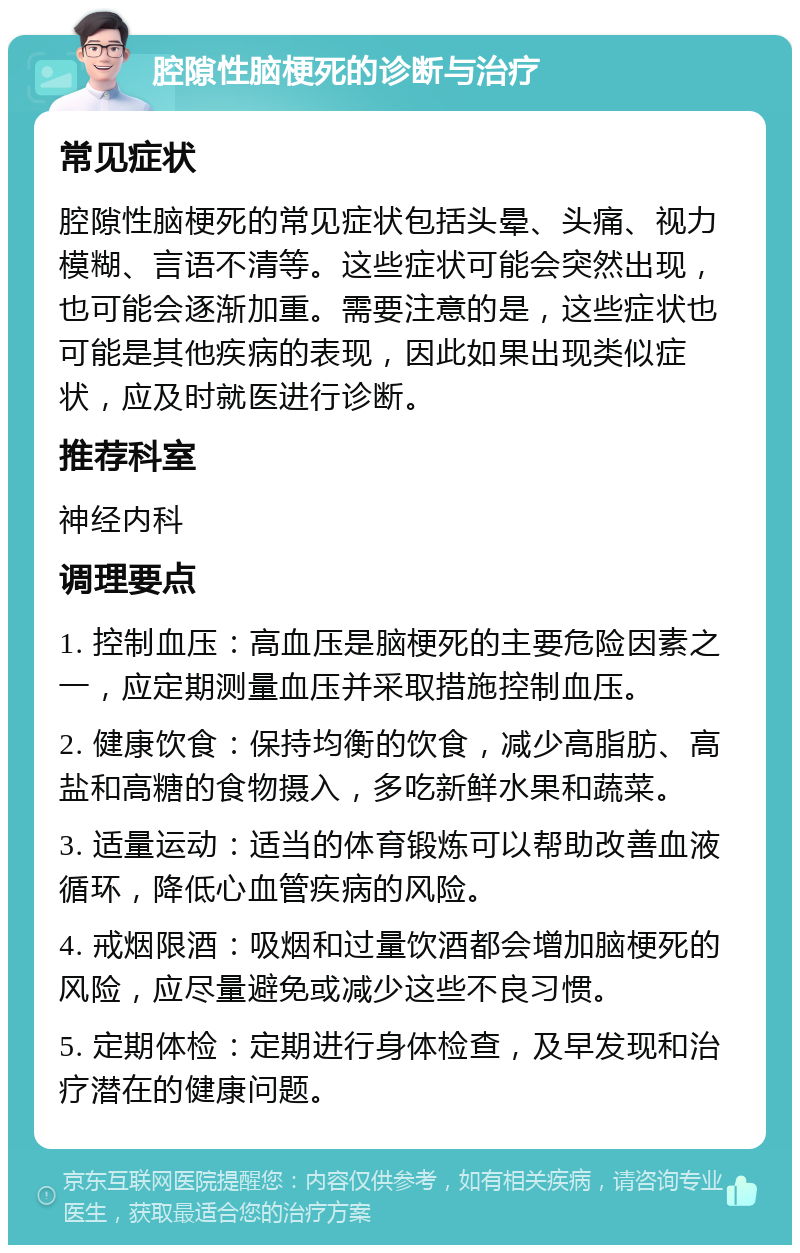 腔隙性脑梗死的诊断与治疗 常见症状 腔隙性脑梗死的常见症状包括头晕、头痛、视力模糊、言语不清等。这些症状可能会突然出现，也可能会逐渐加重。需要注意的是，这些症状也可能是其他疾病的表现，因此如果出现类似症状，应及时就医进行诊断。 推荐科室 神经内科 调理要点 1. 控制血压：高血压是脑梗死的主要危险因素之一，应定期测量血压并采取措施控制血压。 2. 健康饮食：保持均衡的饮食，减少高脂肪、高盐和高糖的食物摄入，多吃新鲜水果和蔬菜。 3. 适量运动：适当的体育锻炼可以帮助改善血液循环，降低心血管疾病的风险。 4. 戒烟限酒：吸烟和过量饮酒都会增加脑梗死的风险，应尽量避免或减少这些不良习惯。 5. 定期体检：定期进行身体检查，及早发现和治疗潜在的健康问题。