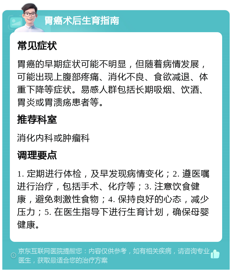 胃癌术后生育指南 常见症状 胃癌的早期症状可能不明显，但随着病情发展，可能出现上腹部疼痛、消化不良、食欲减退、体重下降等症状。易感人群包括长期吸烟、饮酒、胃炎或胃溃疡患者等。 推荐科室 消化内科或肿瘤科 调理要点 1. 定期进行体检，及早发现病情变化；2. 遵医嘱进行治疗，包括手术、化疗等；3. 注意饮食健康，避免刺激性食物；4. 保持良好的心态，减少压力；5. 在医生指导下进行生育计划，确保母婴健康。