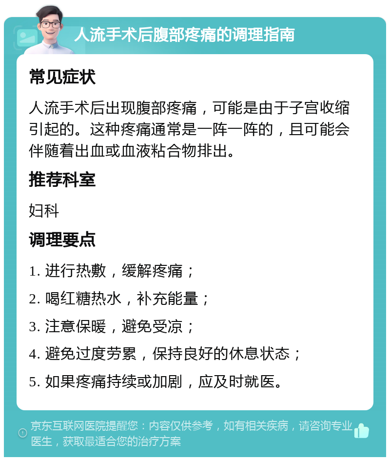 人流手术后腹部疼痛的调理指南 常见症状 人流手术后出现腹部疼痛，可能是由于子宫收缩引起的。这种疼痛通常是一阵一阵的，且可能会伴随着出血或血液粘合物排出。 推荐科室 妇科 调理要点 1. 进行热敷，缓解疼痛； 2. 喝红糖热水，补充能量； 3. 注意保暖，避免受凉； 4. 避免过度劳累，保持良好的休息状态； 5. 如果疼痛持续或加剧，应及时就医。