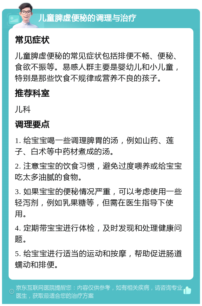 儿童脾虚便秘的调理与治疗 常见症状 儿童脾虚便秘的常见症状包括排便不畅、便秘、食欲不振等。易感人群主要是婴幼儿和小儿童，特别是那些饮食不规律或营养不良的孩子。 推荐科室 儿科 调理要点 1. 给宝宝喝一些调理脾胃的汤，例如山药、莲子、白术等中药材煮成的汤。 2. 注意宝宝的饮食习惯，避免过度喂养或给宝宝吃太多油腻的食物。 3. 如果宝宝的便秘情况严重，可以考虑使用一些轻泻剂，例如乳果糖等，但需在医生指导下使用。 4. 定期带宝宝进行体检，及时发现和处理健康问题。 5. 给宝宝进行适当的运动和按摩，帮助促进肠道蠕动和排便。