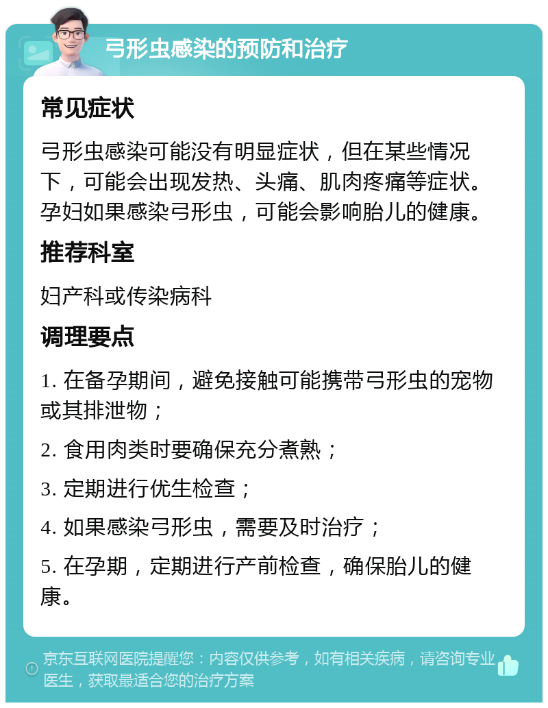 弓形虫感染的预防和治疗 常见症状 弓形虫感染可能没有明显症状，但在某些情况下，可能会出现发热、头痛、肌肉疼痛等症状。孕妇如果感染弓形虫，可能会影响胎儿的健康。 推荐科室 妇产科或传染病科 调理要点 1. 在备孕期间，避免接触可能携带弓形虫的宠物或其排泄物； 2. 食用肉类时要确保充分煮熟； 3. 定期进行优生检查； 4. 如果感染弓形虫，需要及时治疗； 5. 在孕期，定期进行产前检查，确保胎儿的健康。