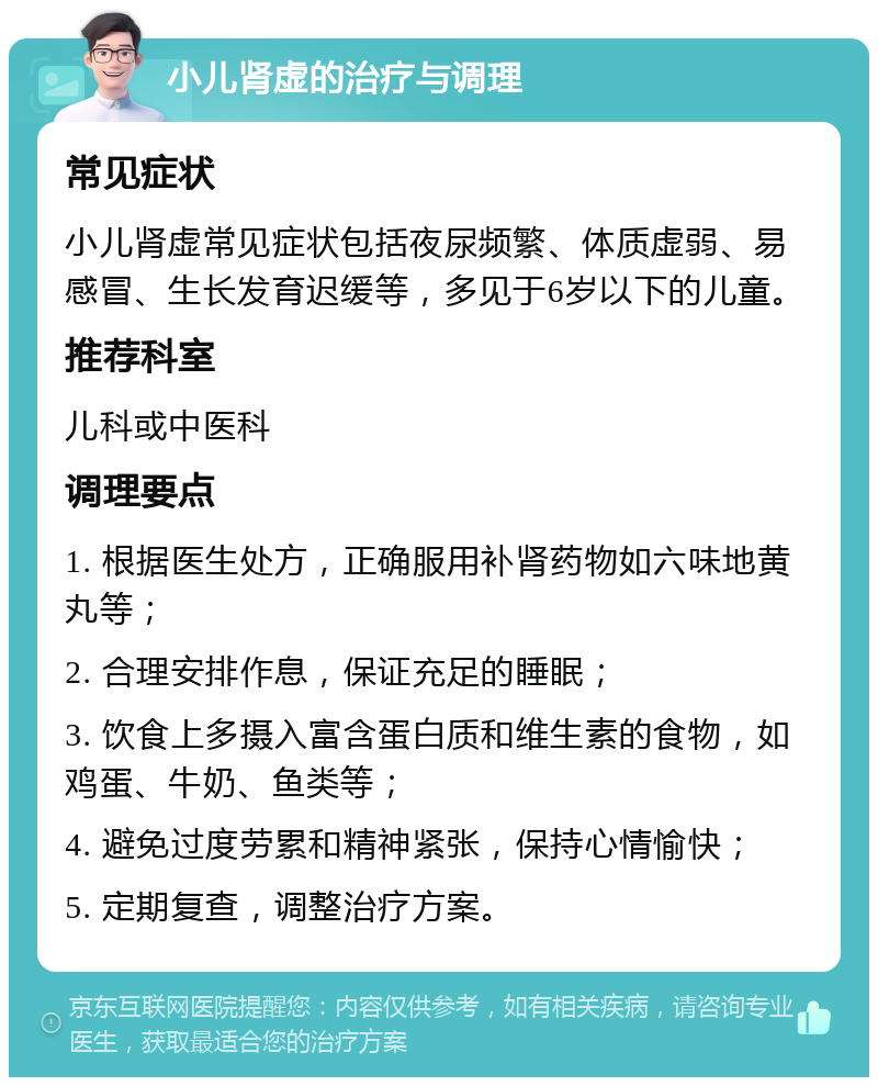 小儿肾虚的治疗与调理 常见症状 小儿肾虚常见症状包括夜尿频繁、体质虚弱、易感冒、生长发育迟缓等，多见于6岁以下的儿童。 推荐科室 儿科或中医科 调理要点 1. 根据医生处方，正确服用补肾药物如六味地黄丸等； 2. 合理安排作息，保证充足的睡眠； 3. 饮食上多摄入富含蛋白质和维生素的食物，如鸡蛋、牛奶、鱼类等； 4. 避免过度劳累和精神紧张，保持心情愉快； 5. 定期复查，调整治疗方案。