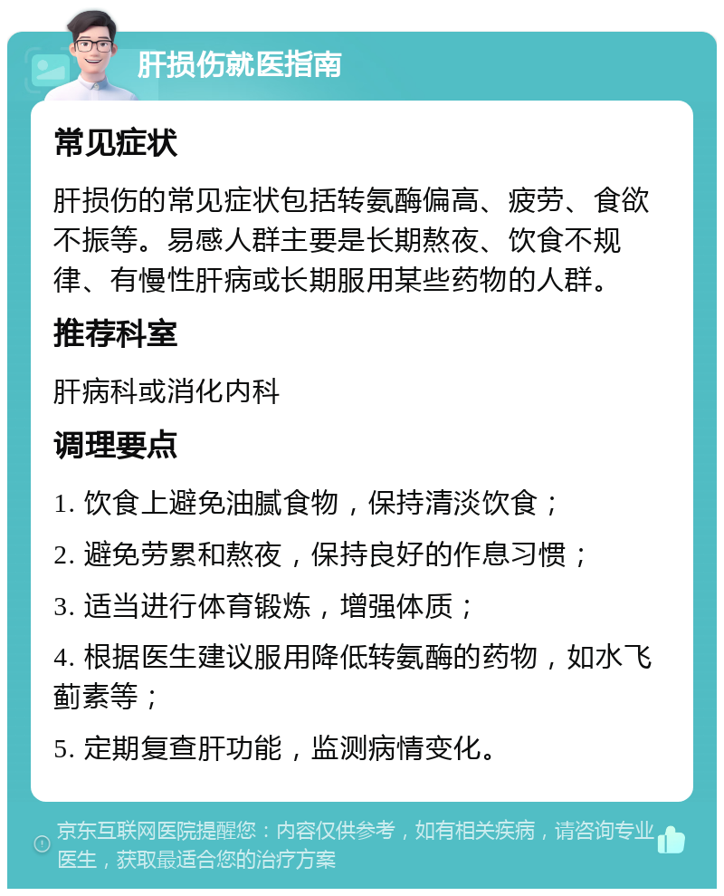 肝损伤就医指南 常见症状 肝损伤的常见症状包括转氨酶偏高、疲劳、食欲不振等。易感人群主要是长期熬夜、饮食不规律、有慢性肝病或长期服用某些药物的人群。 推荐科室 肝病科或消化内科 调理要点 1. 饮食上避免油腻食物，保持清淡饮食； 2. 避免劳累和熬夜，保持良好的作息习惯； 3. 适当进行体育锻炼，增强体质； 4. 根据医生建议服用降低转氨酶的药物，如水飞蓟素等； 5. 定期复查肝功能，监测病情变化。