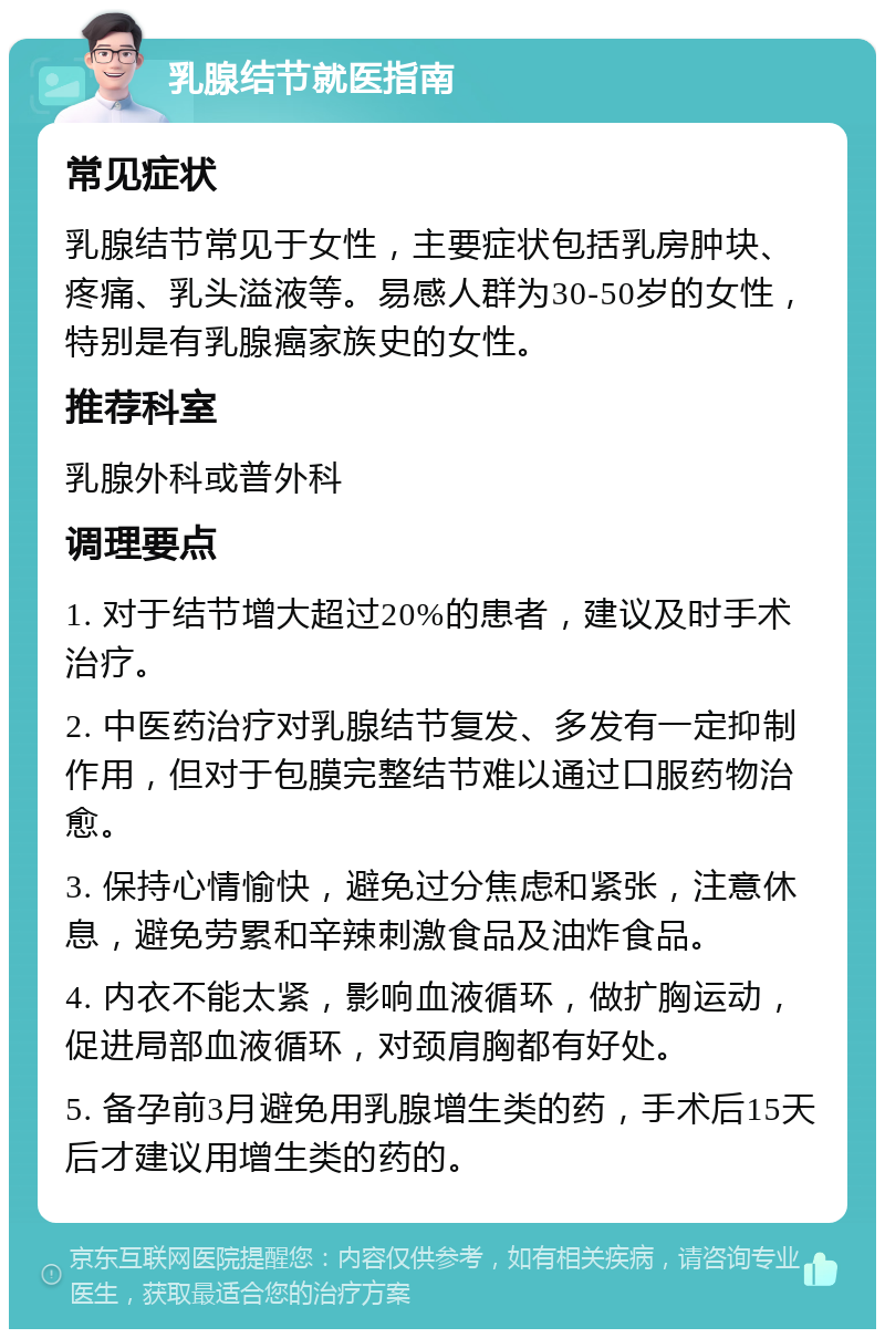 乳腺结节就医指南 常见症状 乳腺结节常见于女性，主要症状包括乳房肿块、疼痛、乳头溢液等。易感人群为30-50岁的女性，特别是有乳腺癌家族史的女性。 推荐科室 乳腺外科或普外科 调理要点 1. 对于结节增大超过20%的患者，建议及时手术治疗。 2. 中医药治疗对乳腺结节复发、多发有一定抑制作用，但对于包膜完整结节难以通过口服药物治愈。 3. 保持心情愉快，避免过分焦虑和紧张，注意休息，避免劳累和辛辣刺激食品及油炸食品。 4. 内衣不能太紧，影响血液循环，做扩胸运动，促进局部血液循环，对颈肩胸都有好处。 5. 备孕前3月避免用乳腺增生类的药，手术后15天后才建议用增生类的药的。