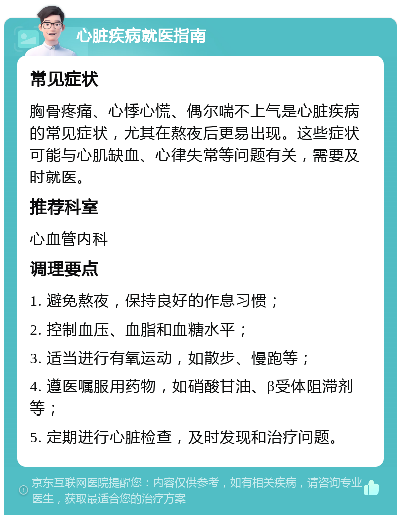 心脏疾病就医指南 常见症状 胸骨疼痛、心悸心慌、偶尔喘不上气是心脏疾病的常见症状，尤其在熬夜后更易出现。这些症状可能与心肌缺血、心律失常等问题有关，需要及时就医。 推荐科室 心血管内科 调理要点 1. 避免熬夜，保持良好的作息习惯； 2. 控制血压、血脂和血糖水平； 3. 适当进行有氧运动，如散步、慢跑等； 4. 遵医嘱服用药物，如硝酸甘油、β受体阻滞剂等； 5. 定期进行心脏检查，及时发现和治疗问题。