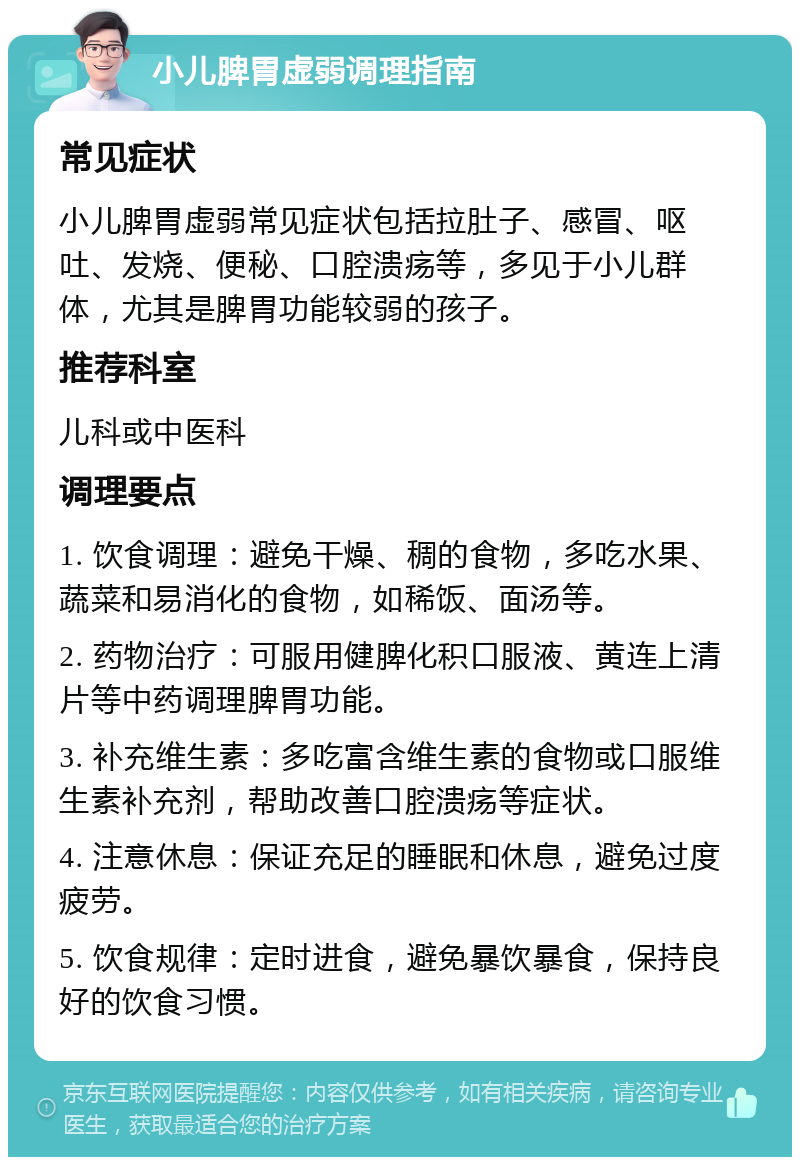 小儿脾胃虚弱调理指南 常见症状 小儿脾胃虚弱常见症状包括拉肚子、感冒、呕吐、发烧、便秘、口腔溃疡等，多见于小儿群体，尤其是脾胃功能较弱的孩子。 推荐科室 儿科或中医科 调理要点 1. 饮食调理：避免干燥、稠的食物，多吃水果、蔬菜和易消化的食物，如稀饭、面汤等。 2. 药物治疗：可服用健脾化积口服液、黄连上清片等中药调理脾胃功能。 3. 补充维生素：多吃富含维生素的食物或口服维生素补充剂，帮助改善口腔溃疡等症状。 4. 注意休息：保证充足的睡眠和休息，避免过度疲劳。 5. 饮食规律：定时进食，避免暴饮暴食，保持良好的饮食习惯。