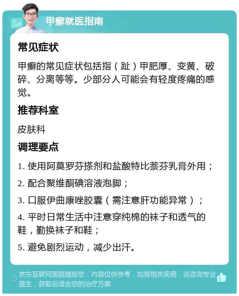 甲癣就医指南 常见症状 甲癣的常见症状包括指（趾）甲肥厚、变黄、破碎、分离等等。少部分人可能会有轻度疼痛的感觉。 推荐科室 皮肤科 调理要点 1. 使用阿莫罗芬搽剂和盐酸特比萘芬乳膏外用； 2. 配合聚维酮碘溶液泡脚； 3. 口服伊曲康唑胶囊（需注意肝功能异常）； 4. 平时日常生活中注意穿纯棉的袜子和透气的鞋，勤换袜子和鞋； 5. 避免剧烈运动，减少出汗。