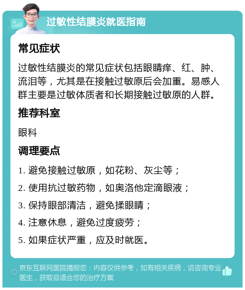 过敏性结膜炎就医指南 常见症状 过敏性结膜炎的常见症状包括眼睛痒、红、肿、流泪等，尤其是在接触过敏原后会加重。易感人群主要是过敏体质者和长期接触过敏原的人群。 推荐科室 眼科 调理要点 1. 避免接触过敏原，如花粉、灰尘等； 2. 使用抗过敏药物，如奥洛他定滴眼液； 3. 保持眼部清洁，避免揉眼睛； 4. 注意休息，避免过度疲劳； 5. 如果症状严重，应及时就医。