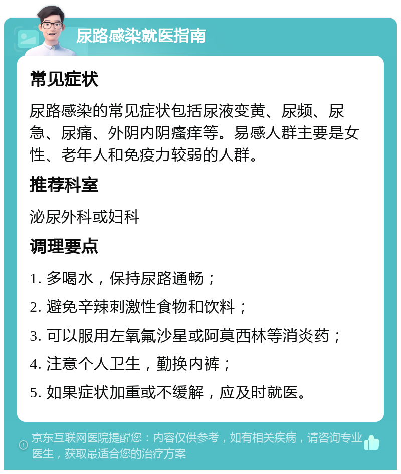 尿路感染就医指南 常见症状 尿路感染的常见症状包括尿液变黄、尿频、尿急、尿痛、外阴内阴瘙痒等。易感人群主要是女性、老年人和免疫力较弱的人群。 推荐科室 泌尿外科或妇科 调理要点 1. 多喝水，保持尿路通畅； 2. 避免辛辣刺激性食物和饮料； 3. 可以服用左氧氟沙星或阿莫西林等消炎药； 4. 注意个人卫生，勤换内裤； 5. 如果症状加重或不缓解，应及时就医。