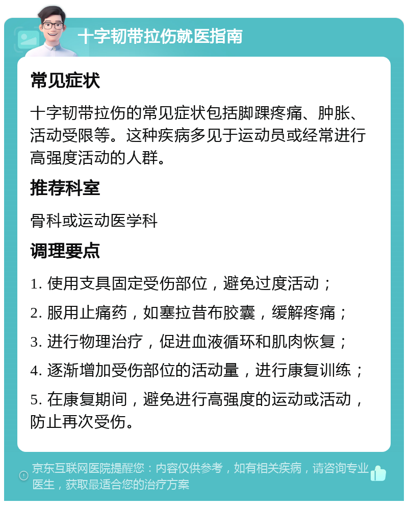 十字韧带拉伤就医指南 常见症状 十字韧带拉伤的常见症状包括脚踝疼痛、肿胀、活动受限等。这种疾病多见于运动员或经常进行高强度活动的人群。 推荐科室 骨科或运动医学科 调理要点 1. 使用支具固定受伤部位，避免过度活动； 2. 服用止痛药，如塞拉昔布胶囊，缓解疼痛； 3. 进行物理治疗，促进血液循环和肌肉恢复； 4. 逐渐增加受伤部位的活动量，进行康复训练； 5. 在康复期间，避免进行高强度的运动或活动，防止再次受伤。