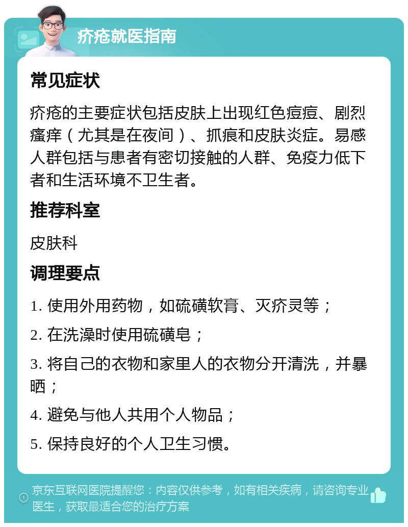 疥疮就医指南 常见症状 疥疮的主要症状包括皮肤上出现红色痘痘、剧烈瘙痒（尤其是在夜间）、抓痕和皮肤炎症。易感人群包括与患者有密切接触的人群、免疫力低下者和生活环境不卫生者。 推荐科室 皮肤科 调理要点 1. 使用外用药物，如硫磺软膏、灭疥灵等； 2. 在洗澡时使用硫磺皂； 3. 将自己的衣物和家里人的衣物分开清洗，并暴晒； 4. 避免与他人共用个人物品； 5. 保持良好的个人卫生习惯。