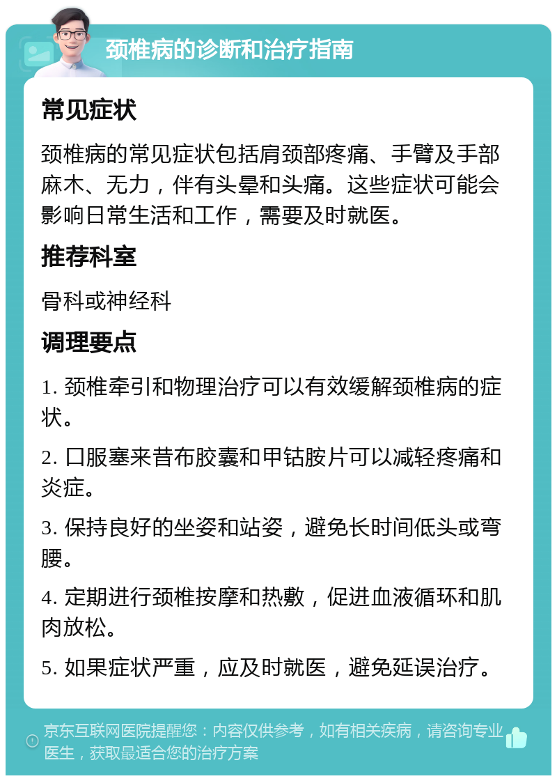 颈椎病的诊断和治疗指南 常见症状 颈椎病的常见症状包括肩颈部疼痛、手臂及手部麻木、无力，伴有头晕和头痛。这些症状可能会影响日常生活和工作，需要及时就医。 推荐科室 骨科或神经科 调理要点 1. 颈椎牵引和物理治疗可以有效缓解颈椎病的症状。 2. 口服塞来昔布胶囊和甲钴胺片可以减轻疼痛和炎症。 3. 保持良好的坐姿和站姿，避免长时间低头或弯腰。 4. 定期进行颈椎按摩和热敷，促进血液循环和肌肉放松。 5. 如果症状严重，应及时就医，避免延误治疗。