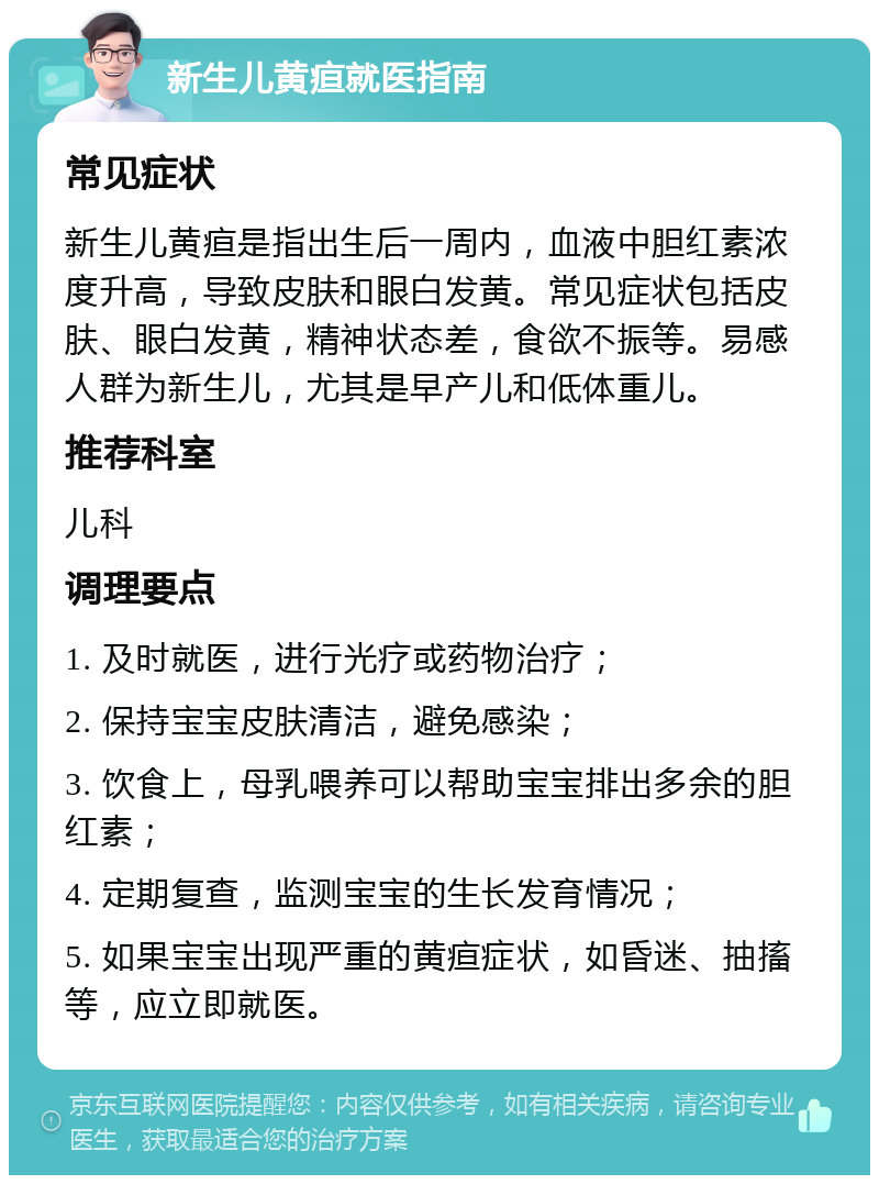 新生儿黄疸就医指南 常见症状 新生儿黄疸是指出生后一周内，血液中胆红素浓度升高，导致皮肤和眼白发黄。常见症状包括皮肤、眼白发黄，精神状态差，食欲不振等。易感人群为新生儿，尤其是早产儿和低体重儿。 推荐科室 儿科 调理要点 1. 及时就医，进行光疗或药物治疗； 2. 保持宝宝皮肤清洁，避免感染； 3. 饮食上，母乳喂养可以帮助宝宝排出多余的胆红素； 4. 定期复查，监测宝宝的生长发育情况； 5. 如果宝宝出现严重的黄疸症状，如昏迷、抽搐等，应立即就医。