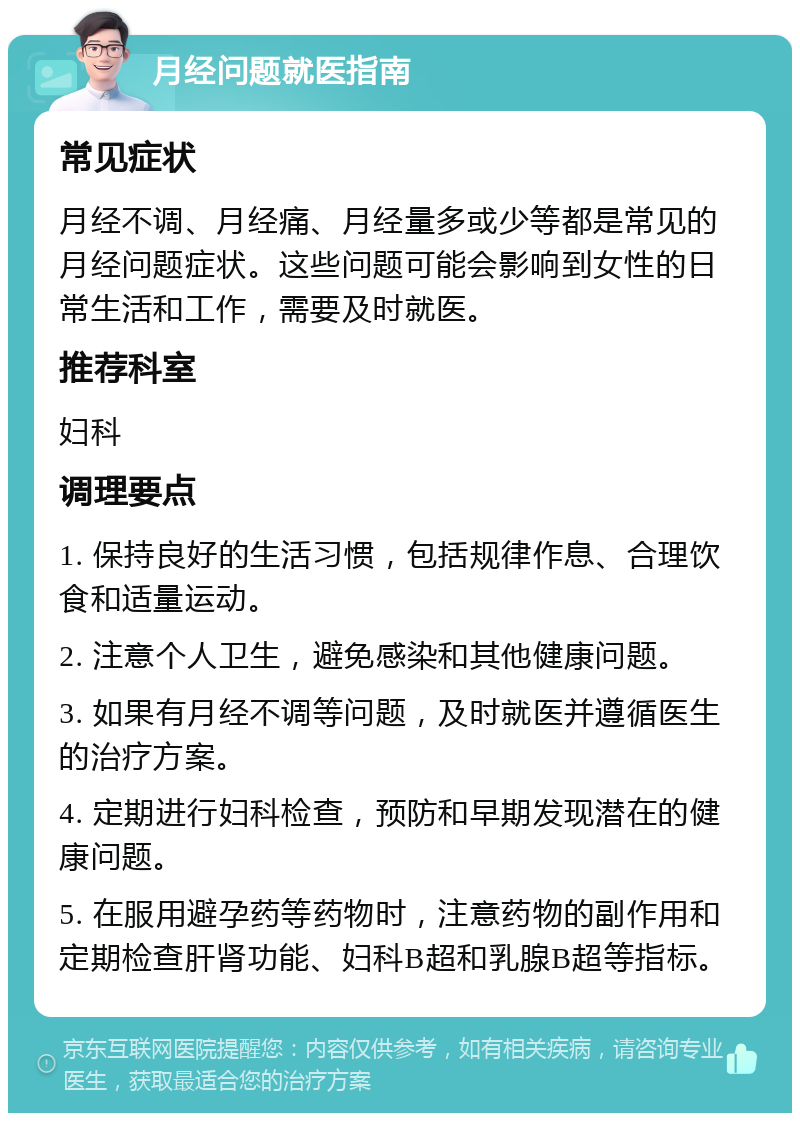 月经问题就医指南 常见症状 月经不调、月经痛、月经量多或少等都是常见的月经问题症状。这些问题可能会影响到女性的日常生活和工作，需要及时就医。 推荐科室 妇科 调理要点 1. 保持良好的生活习惯，包括规律作息、合理饮食和适量运动。 2. 注意个人卫生，避免感染和其他健康问题。 3. 如果有月经不调等问题，及时就医并遵循医生的治疗方案。 4. 定期进行妇科检查，预防和早期发现潜在的健康问题。 5. 在服用避孕药等药物时，注意药物的副作用和定期检查肝肾功能、妇科B超和乳腺B超等指标。