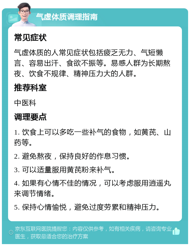 气虚体质调理指南 常见症状 气虚体质的人常见症状包括疲乏无力、气短懒言、容易出汗、食欲不振等。易感人群为长期熬夜、饮食不规律、精神压力大的人群。 推荐科室 中医科 调理要点 1. 饮食上可以多吃一些补气的食物，如黄芪、山药等。 2. 避免熬夜，保持良好的作息习惯。 3. 可以适量服用黄芪粉来补气。 4. 如果有心情不佳的情况，可以考虑服用逍遥丸来调节情绪。 5. 保持心情愉悦，避免过度劳累和精神压力。