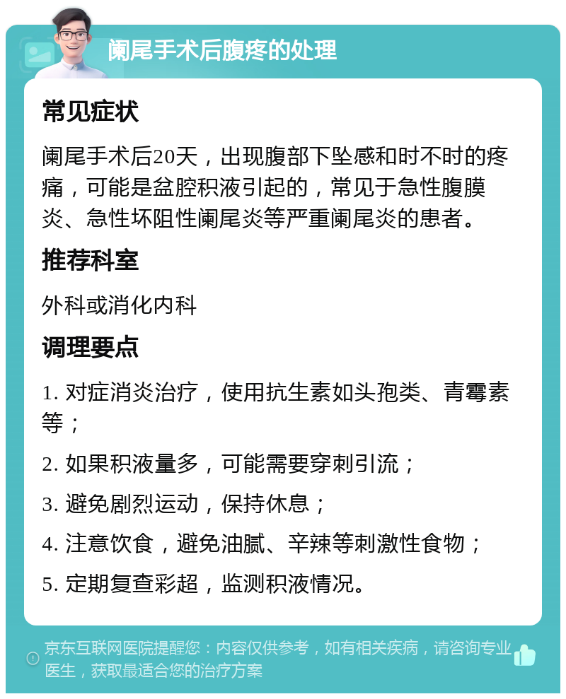 阑尾手术后腹疼的处理 常见症状 阑尾手术后20天，出现腹部下坠感和时不时的疼痛，可能是盆腔积液引起的，常见于急性腹膜炎、急性坏阻性阑尾炎等严重阑尾炎的患者。 推荐科室 外科或消化内科 调理要点 1. 对症消炎治疗，使用抗生素如头孢类、青霉素等； 2. 如果积液量多，可能需要穿刺引流； 3. 避免剧烈运动，保持休息； 4. 注意饮食，避免油腻、辛辣等刺激性食物； 5. 定期复查彩超，监测积液情况。