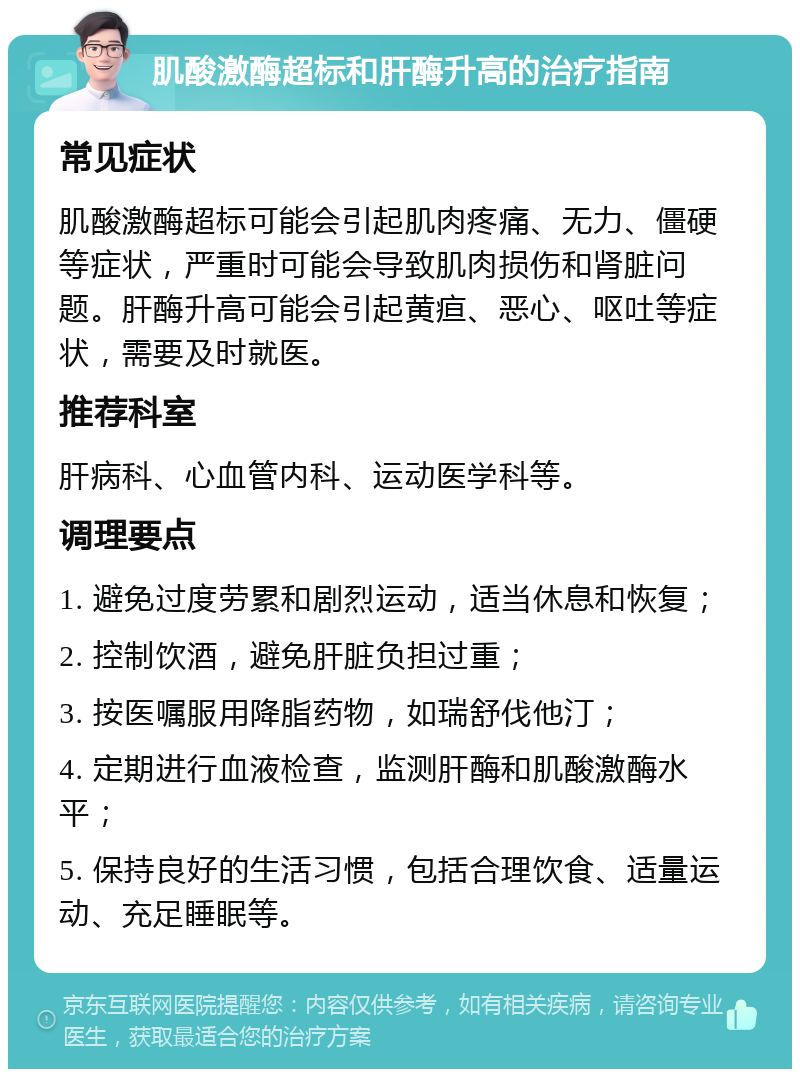 肌酸激酶超标和肝酶升高的治疗指南 常见症状 肌酸激酶超标可能会引起肌肉疼痛、无力、僵硬等症状，严重时可能会导致肌肉损伤和肾脏问题。肝酶升高可能会引起黄疸、恶心、呕吐等症状，需要及时就医。 推荐科室 肝病科、心血管内科、运动医学科等。 调理要点 1. 避免过度劳累和剧烈运动，适当休息和恢复； 2. 控制饮酒，避免肝脏负担过重； 3. 按医嘱服用降脂药物，如瑞舒伐他汀； 4. 定期进行血液检查，监测肝酶和肌酸激酶水平； 5. 保持良好的生活习惯，包括合理饮食、适量运动、充足睡眠等。