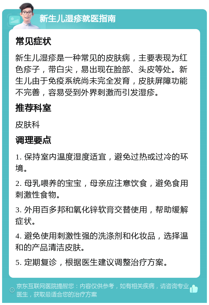 新生儿湿疹就医指南 常见症状 新生儿湿疹是一种常见的皮肤病，主要表现为红色疹子，带白尖，易出现在脸部、头皮等处。新生儿由于免疫系统尚未完全发育，皮肤屏障功能不完善，容易受到外界刺激而引发湿疹。 推荐科室 皮肤科 调理要点 1. 保持室内温度湿度适宜，避免过热或过冷的环境。 2. 母乳喂养的宝宝，母亲应注意饮食，避免食用刺激性食物。 3. 外用百多邦和氧化锌软膏交替使用，帮助缓解症状。 4. 避免使用刺激性强的洗涤剂和化妆品，选择温和的产品清洁皮肤。 5. 定期复诊，根据医生建议调整治疗方案。