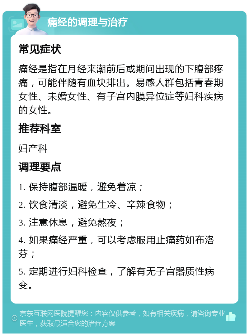 痛经的调理与治疗 常见症状 痛经是指在月经来潮前后或期间出现的下腹部疼痛，可能伴随有血块排出。易感人群包括青春期女性、未婚女性、有子宫内膜异位症等妇科疾病的女性。 推荐科室 妇产科 调理要点 1. 保持腹部温暖，避免着凉； 2. 饮食清淡，避免生冷、辛辣食物； 3. 注意休息，避免熬夜； 4. 如果痛经严重，可以考虑服用止痛药如布洛芬； 5. 定期进行妇科检查，了解有无子宫器质性病变。