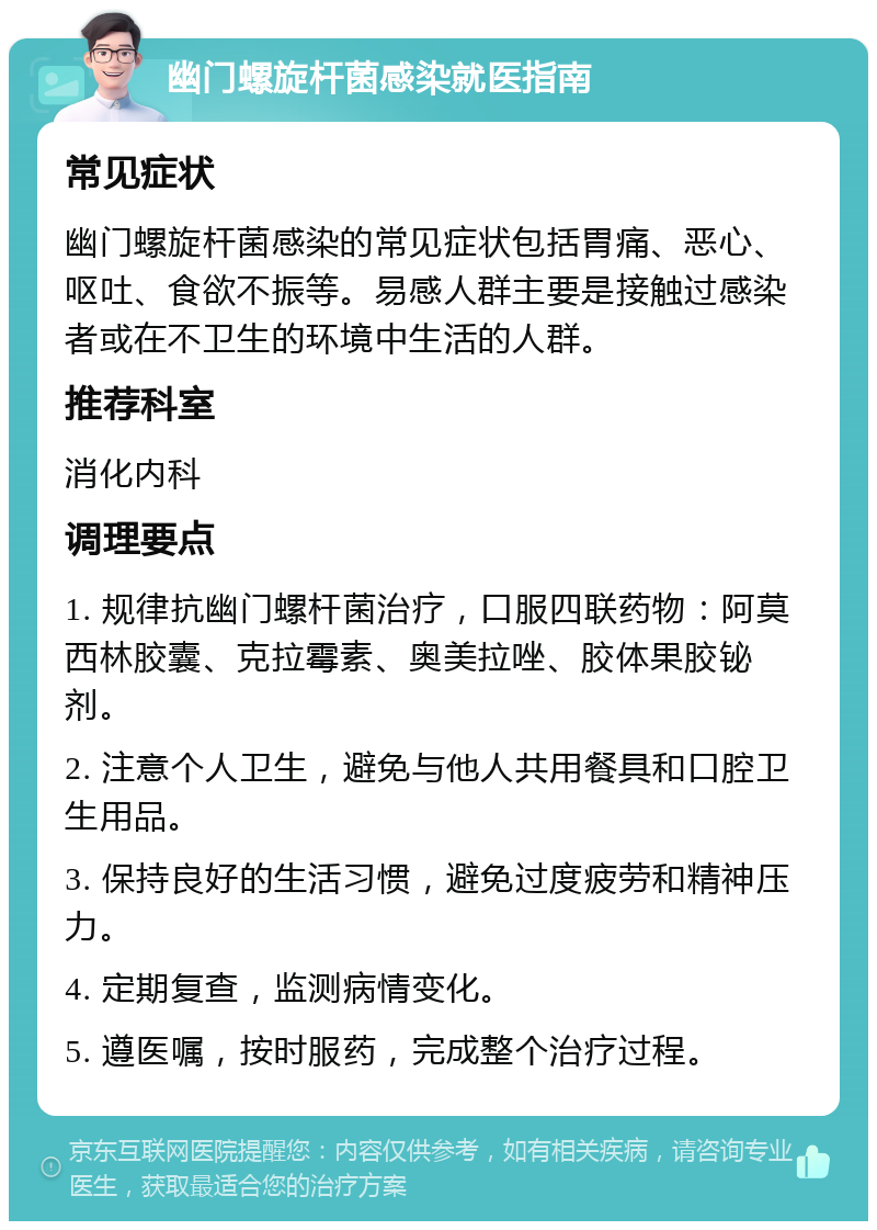 幽门螺旋杆菌感染就医指南 常见症状 幽门螺旋杆菌感染的常见症状包括胃痛、恶心、呕吐、食欲不振等。易感人群主要是接触过感染者或在不卫生的环境中生活的人群。 推荐科室 消化内科 调理要点 1. 规律抗幽门螺杆菌治疗，口服四联药物：阿莫西林胶囊、克拉霉素、奥美拉唑、胶体果胶铋剂。 2. 注意个人卫生，避免与他人共用餐具和口腔卫生用品。 3. 保持良好的生活习惯，避免过度疲劳和精神压力。 4. 定期复查，监测病情变化。 5. 遵医嘱，按时服药，完成整个治疗过程。