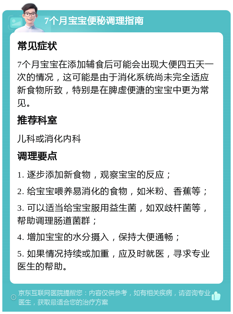 7个月宝宝便秘调理指南 常见症状 7个月宝宝在添加辅食后可能会出现大便四五天一次的情况，这可能是由于消化系统尚未完全适应新食物所致，特别是在脾虚便溏的宝宝中更为常见。 推荐科室 儿科或消化内科 调理要点 1. 逐步添加新食物，观察宝宝的反应； 2. 给宝宝喂养易消化的食物，如米粉、香蕉等； 3. 可以适当给宝宝服用益生菌，如双歧杆菌等，帮助调理肠道菌群； 4. 增加宝宝的水分摄入，保持大便通畅； 5. 如果情况持续或加重，应及时就医，寻求专业医生的帮助。