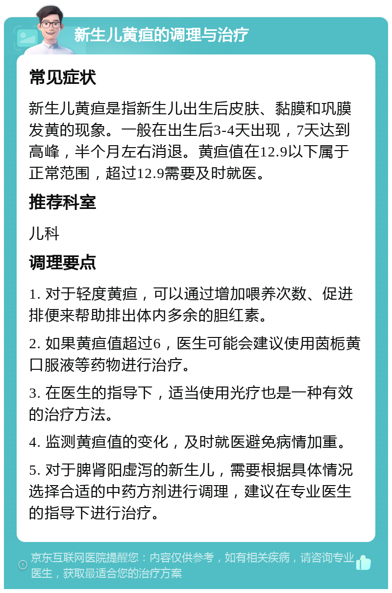 新生儿黄疸的调理与治疗 常见症状 新生儿黄疸是指新生儿出生后皮肤、黏膜和巩膜发黄的现象。一般在出生后3-4天出现，7天达到高峰，半个月左右消退。黄疸值在12.9以下属于正常范围，超过12.9需要及时就医。 推荐科室 儿科 调理要点 1. 对于轻度黄疸，可以通过增加喂养次数、促进排便来帮助排出体内多余的胆红素。 2. 如果黄疸值超过6，医生可能会建议使用茵栀黄口服液等药物进行治疗。 3. 在医生的指导下，适当使用光疗也是一种有效的治疗方法。 4. 监测黄疸值的变化，及时就医避免病情加重。 5. 对于脾肾阳虚泻的新生儿，需要根据具体情况选择合适的中药方剂进行调理，建议在专业医生的指导下进行治疗。