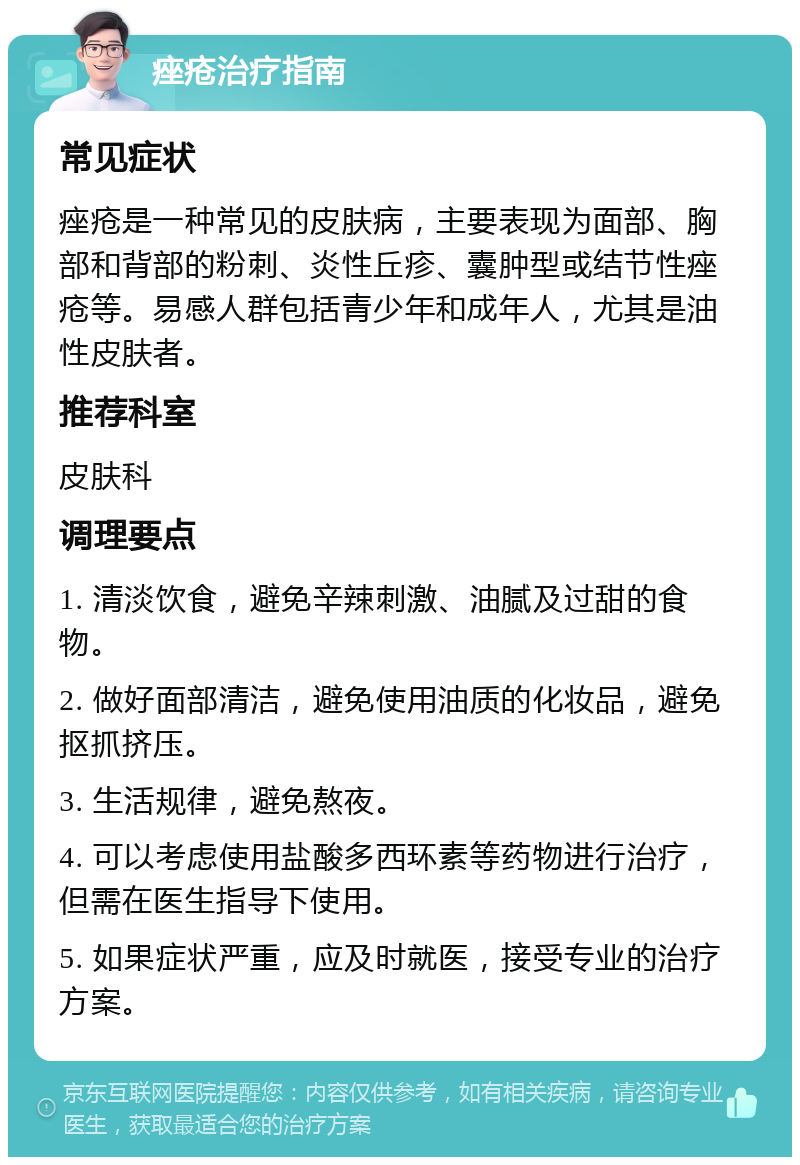 痤疮治疗指南 常见症状 痤疮是一种常见的皮肤病，主要表现为面部、胸部和背部的粉刺、炎性丘疹、囊肿型或结节性痤疮等。易感人群包括青少年和成年人，尤其是油性皮肤者。 推荐科室 皮肤科 调理要点 1. 清淡饮食，避免辛辣刺激、油腻及过甜的食物。 2. 做好面部清洁，避免使用油质的化妆品，避免抠抓挤压。 3. 生活规律，避免熬夜。 4. 可以考虑使用盐酸多西环素等药物进行治疗，但需在医生指导下使用。 5. 如果症状严重，应及时就医，接受专业的治疗方案。