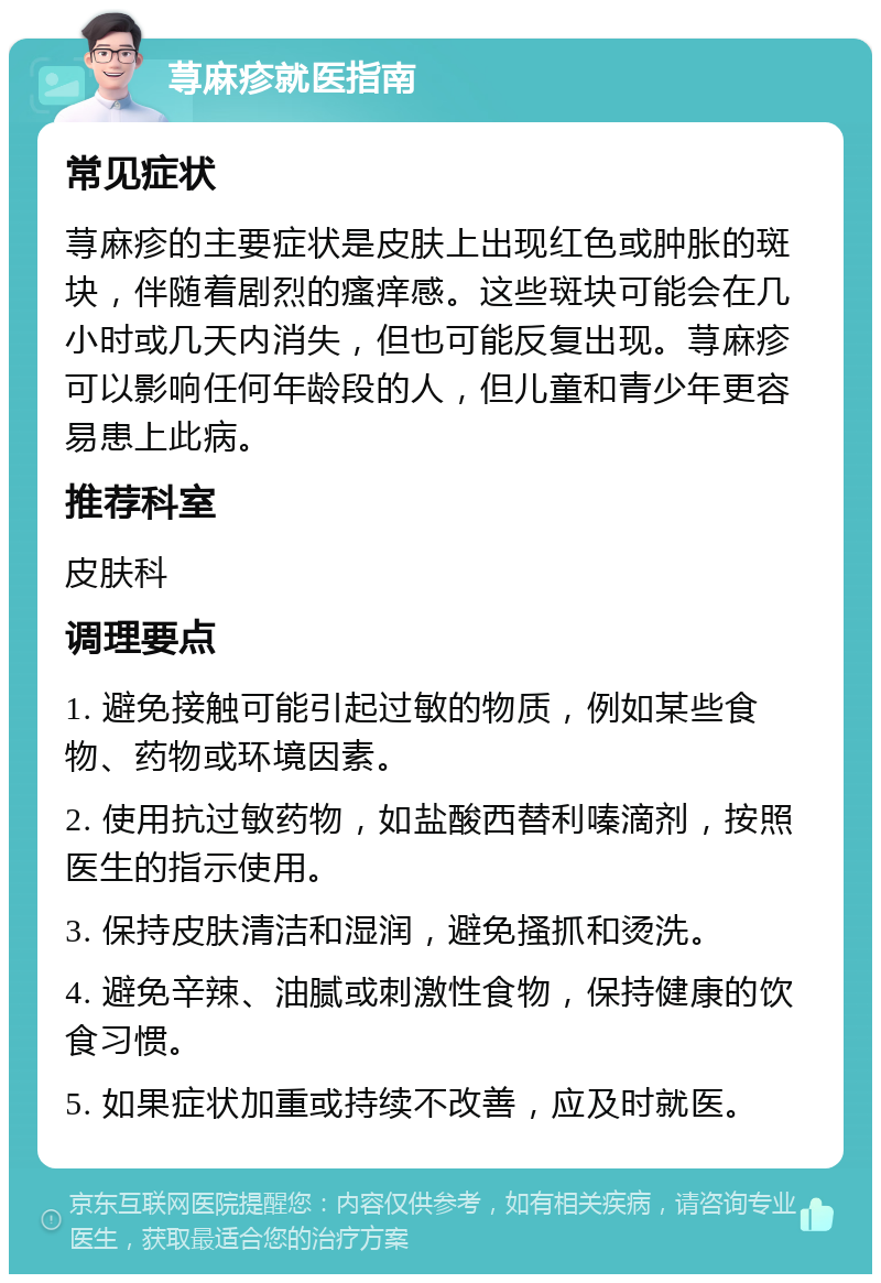 荨麻疹就医指南 常见症状 荨麻疹的主要症状是皮肤上出现红色或肿胀的斑块，伴随着剧烈的瘙痒感。这些斑块可能会在几小时或几天内消失，但也可能反复出现。荨麻疹可以影响任何年龄段的人，但儿童和青少年更容易患上此病。 推荐科室 皮肤科 调理要点 1. 避免接触可能引起过敏的物质，例如某些食物、药物或环境因素。 2. 使用抗过敏药物，如盐酸西替利嗪滴剂，按照医生的指示使用。 3. 保持皮肤清洁和湿润，避免搔抓和烫洗。 4. 避免辛辣、油腻或刺激性食物，保持健康的饮食习惯。 5. 如果症状加重或持续不改善，应及时就医。