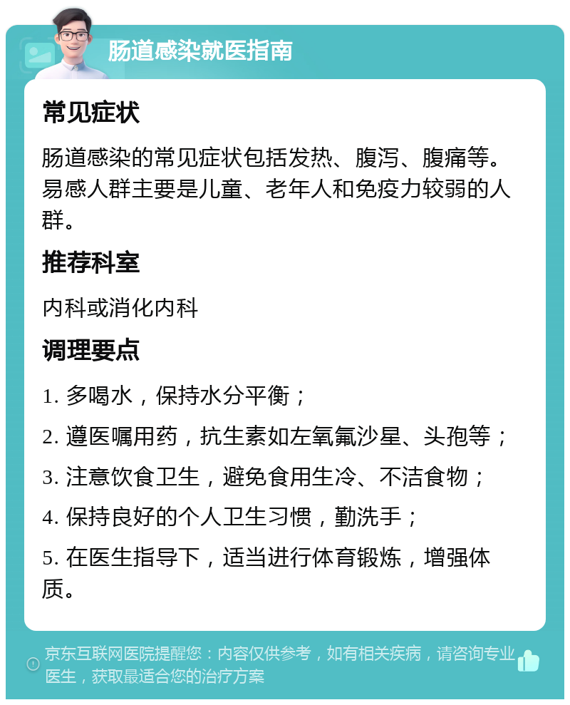 肠道感染就医指南 常见症状 肠道感染的常见症状包括发热、腹泻、腹痛等。易感人群主要是儿童、老年人和免疫力较弱的人群。 推荐科室 内科或消化内科 调理要点 1. 多喝水，保持水分平衡； 2. 遵医嘱用药，抗生素如左氧氟沙星、头孢等； 3. 注意饮食卫生，避免食用生冷、不洁食物； 4. 保持良好的个人卫生习惯，勤洗手； 5. 在医生指导下，适当进行体育锻炼，增强体质。