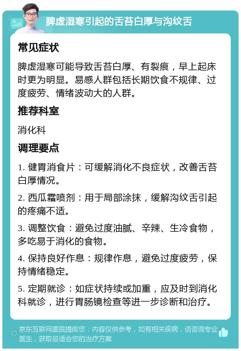 脾虚湿寒引起的舌苔白厚与沟纹舌 常见症状 脾虚湿寒可能导致舌苔白厚、有裂痕，早上起床时更为明显。易感人群包括长期饮食不规律、过度疲劳、情绪波动大的人群。 推荐科室 消化科 调理要点 1. 健胃消食片：可缓解消化不良症状，改善舌苔白厚情况。 2. 西瓜霜喷剂：用于局部涂抹，缓解沟纹舌引起的疼痛不适。 3. 调整饮食：避免过度油腻、辛辣、生冷食物，多吃易于消化的食物。 4. 保持良好作息：规律作息，避免过度疲劳，保持情绪稳定。 5. 定期就诊：如症状持续或加重，应及时到消化科就诊，进行胃肠镜检查等进一步诊断和治疗。