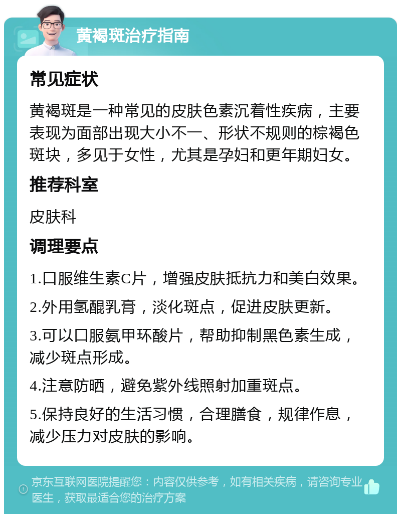 黄褐斑治疗指南 常见症状 黄褐斑是一种常见的皮肤色素沉着性疾病，主要表现为面部出现大小不一、形状不规则的棕褐色斑块，多见于女性，尤其是孕妇和更年期妇女。 推荐科室 皮肤科 调理要点 1.口服维生素C片，增强皮肤抵抗力和美白效果。 2.外用氢醌乳膏，淡化斑点，促进皮肤更新。 3.可以口服氨甲环酸片，帮助抑制黑色素生成，减少斑点形成。 4.注意防晒，避免紫外线照射加重斑点。 5.保持良好的生活习惯，合理膳食，规律作息，减少压力对皮肤的影响。