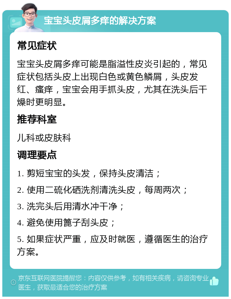 宝宝头皮屑多痒的解决方案 常见症状 宝宝头皮屑多痒可能是脂溢性皮炎引起的，常见症状包括头皮上出现白色或黄色鳞屑，头皮发红、瘙痒，宝宝会用手抓头皮，尤其在洗头后干燥时更明显。 推荐科室 儿科或皮肤科 调理要点 1. 剪短宝宝的头发，保持头皮清洁； 2. 使用二硫化硒洗剂清洗头皮，每周两次； 3. 洗完头后用清水冲干净； 4. 避免使用篦子刮头皮； 5. 如果症状严重，应及时就医，遵循医生的治疗方案。