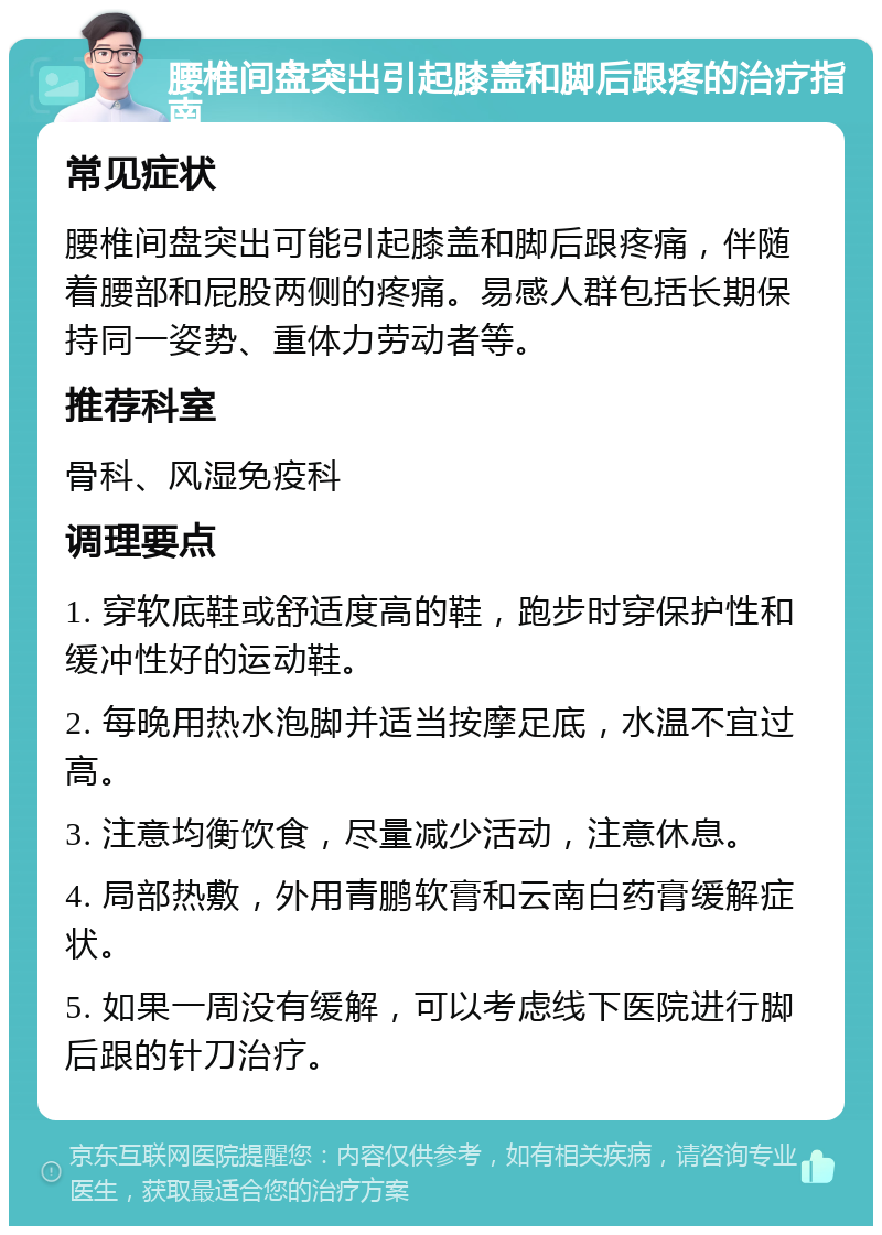 腰椎间盘突出引起膝盖和脚后跟疼的治疗指南 常见症状 腰椎间盘突出可能引起膝盖和脚后跟疼痛，伴随着腰部和屁股两侧的疼痛。易感人群包括长期保持同一姿势、重体力劳动者等。 推荐科室 骨科、风湿免疫科 调理要点 1. 穿软底鞋或舒适度高的鞋，跑步时穿保护性和缓冲性好的运动鞋。 2. 每晚用热水泡脚并适当按摩足底，水温不宜过高。 3. 注意均衡饮食，尽量减少活动，注意休息。 4. 局部热敷，外用青鹏软膏和云南白药膏缓解症状。 5. 如果一周没有缓解，可以考虑线下医院进行脚后跟的针刀治疗。