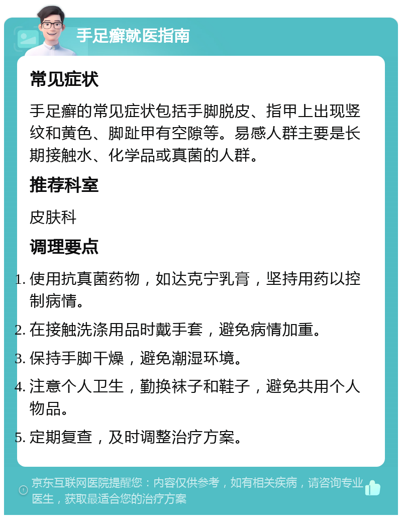 手足癣就医指南 常见症状 手足癣的常见症状包括手脚脱皮、指甲上出现竖纹和黄色、脚趾甲有空隙等。易感人群主要是长期接触水、化学品或真菌的人群。 推荐科室 皮肤科 调理要点 使用抗真菌药物，如达克宁乳膏，坚持用药以控制病情。 在接触洗涤用品时戴手套，避免病情加重。 保持手脚干燥，避免潮湿环境。 注意个人卫生，勤换袜子和鞋子，避免共用个人物品。 定期复查，及时调整治疗方案。