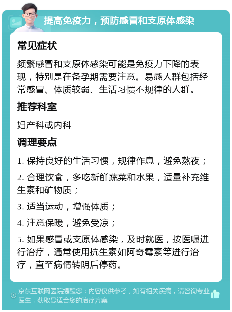 提高免疫力，预防感冒和支原体感染 常见症状 频繁感冒和支原体感染可能是免疫力下降的表现，特别是在备孕期需要注意。易感人群包括经常感冒、体质较弱、生活习惯不规律的人群。 推荐科室 妇产科或内科 调理要点 1. 保持良好的生活习惯，规律作息，避免熬夜； 2. 合理饮食，多吃新鲜蔬菜和水果，适量补充维生素和矿物质； 3. 适当运动，增强体质； 4. 注意保暖，避免受凉； 5. 如果感冒或支原体感染，及时就医，按医嘱进行治疗，通常使用抗生素如阿奇霉素等进行治疗，直至病情转阴后停药。