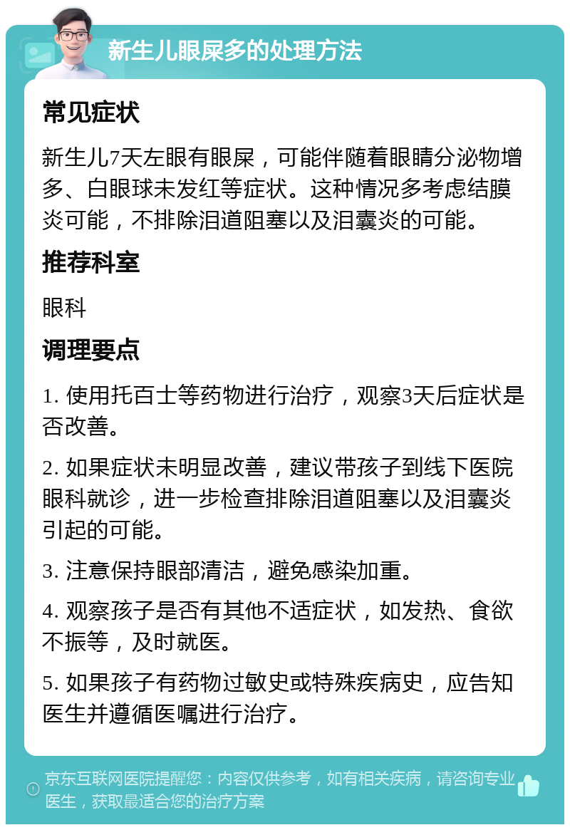 新生儿眼屎多的处理方法 常见症状 新生儿7天左眼有眼屎，可能伴随着眼睛分泌物增多、白眼球未发红等症状。这种情况多考虑结膜炎可能，不排除泪道阻塞以及泪囊炎的可能。 推荐科室 眼科 调理要点 1. 使用托百士等药物进行治疗，观察3天后症状是否改善。 2. 如果症状未明显改善，建议带孩子到线下医院眼科就诊，进一步检查排除泪道阻塞以及泪囊炎引起的可能。 3. 注意保持眼部清洁，避免感染加重。 4. 观察孩子是否有其他不适症状，如发热、食欲不振等，及时就医。 5. 如果孩子有药物过敏史或特殊疾病史，应告知医生并遵循医嘱进行治疗。