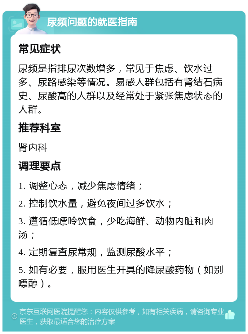 尿频问题的就医指南 常见症状 尿频是指排尿次数增多，常见于焦虑、饮水过多、尿路感染等情况。易感人群包括有肾结石病史、尿酸高的人群以及经常处于紧张焦虑状态的人群。 推荐科室 肾内科 调理要点 1. 调整心态，减少焦虑情绪； 2. 控制饮水量，避免夜间过多饮水； 3. 遵循低嘌呤饮食，少吃海鲜、动物内脏和肉汤； 4. 定期复查尿常规，监测尿酸水平； 5. 如有必要，服用医生开具的降尿酸药物（如别嘌醇）。