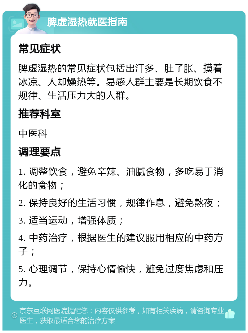 脾虚湿热就医指南 常见症状 脾虚湿热的常见症状包括出汗多、肚子胀、摸着冰凉、人却燥热等。易感人群主要是长期饮食不规律、生活压力大的人群。 推荐科室 中医科 调理要点 1. 调整饮食，避免辛辣、油腻食物，多吃易于消化的食物； 2. 保持良好的生活习惯，规律作息，避免熬夜； 3. 适当运动，增强体质； 4. 中药治疗，根据医生的建议服用相应的中药方子； 5. 心理调节，保持心情愉快，避免过度焦虑和压力。