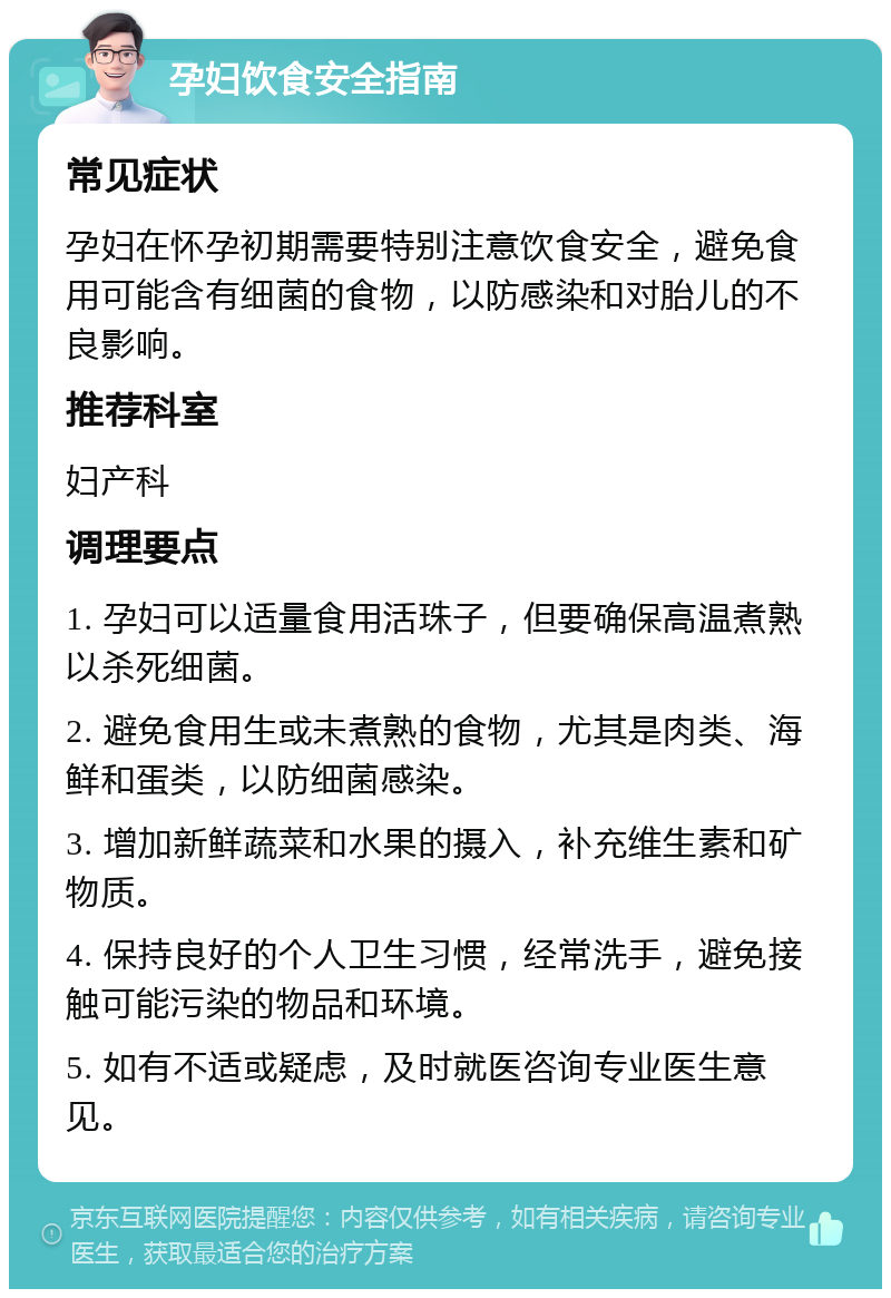 孕妇饮食安全指南 常见症状 孕妇在怀孕初期需要特别注意饮食安全，避免食用可能含有细菌的食物，以防感染和对胎儿的不良影响。 推荐科室 妇产科 调理要点 1. 孕妇可以适量食用活珠子，但要确保高温煮熟以杀死细菌。 2. 避免食用生或未煮熟的食物，尤其是肉类、海鲜和蛋类，以防细菌感染。 3. 增加新鲜蔬菜和水果的摄入，补充维生素和矿物质。 4. 保持良好的个人卫生习惯，经常洗手，避免接触可能污染的物品和环境。 5. 如有不适或疑虑，及时就医咨询专业医生意见。