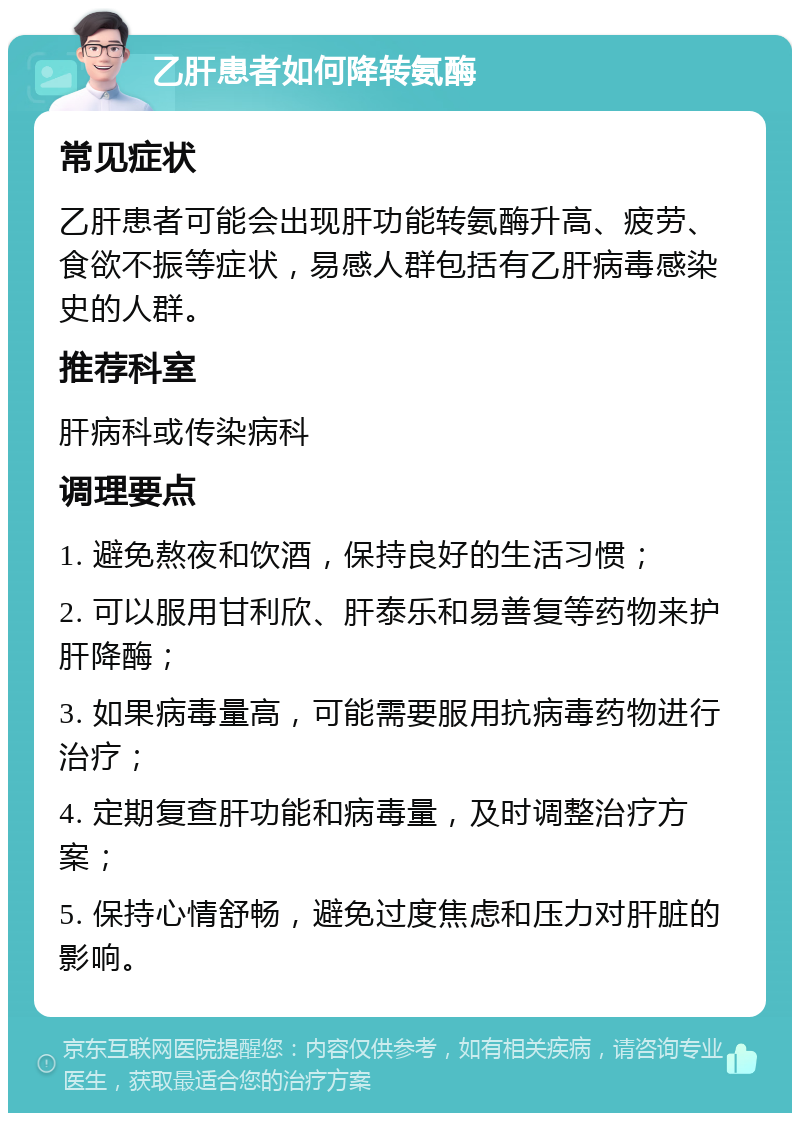 乙肝患者如何降转氨酶 常见症状 乙肝患者可能会出现肝功能转氨酶升高、疲劳、食欲不振等症状，易感人群包括有乙肝病毒感染史的人群。 推荐科室 肝病科或传染病科 调理要点 1. 避免熬夜和饮酒，保持良好的生活习惯； 2. 可以服用甘利欣、肝泰乐和易善复等药物来护肝降酶； 3. 如果病毒量高，可能需要服用抗病毒药物进行治疗； 4. 定期复查肝功能和病毒量，及时调整治疗方案； 5. 保持心情舒畅，避免过度焦虑和压力对肝脏的影响。