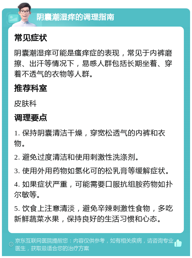 阴囊潮湿痒的调理指南 常见症状 阴囊潮湿痒可能是瘙痒症的表现，常见于内裤磨擦、出汗等情况下，易感人群包括长期坐着、穿着不透气的衣物等人群。 推荐科室 皮肤科 调理要点 1. 保持阴囊清洁干燥，穿宽松透气的内裤和衣物。 2. 避免过度清洁和使用刺激性洗涤剂。 3. 使用外用药物如氢化可的松乳膏等缓解症状。 4. 如果症状严重，可能需要口服抗组胺药物如扑尔敏等。 5. 饮食上注意清淡，避免辛辣刺激性食物，多吃新鲜蔬菜水果，保持良好的生活习惯和心态。